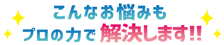こんなお悩みもプロの力で解決します！！